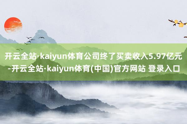 开云全站·kaiyun体育公司终了买卖收入5.97亿元-开云全站·kaiyun体育(中国)官方网站 登录入口