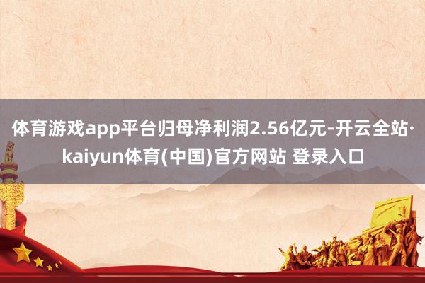 体育游戏app平台归母净利润2.56亿元-开云全站·kaiyun体育(中国)官方网站 登录入口