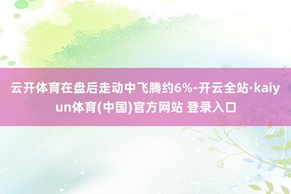 云开体育在盘后走动中飞腾约6%-开云全站·kaiyun体育(中国)官方网站 登录入口