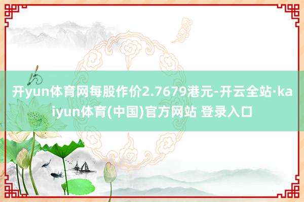 开yun体育网每股作价2.7679港元-开云全站·kaiyun体育(中国)官方网站 登录入口