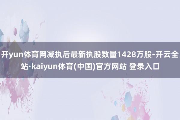 开yun体育网减执后最新执股数量1428万股-开云全站·kaiyun体育(中国)官方网站 登录入口