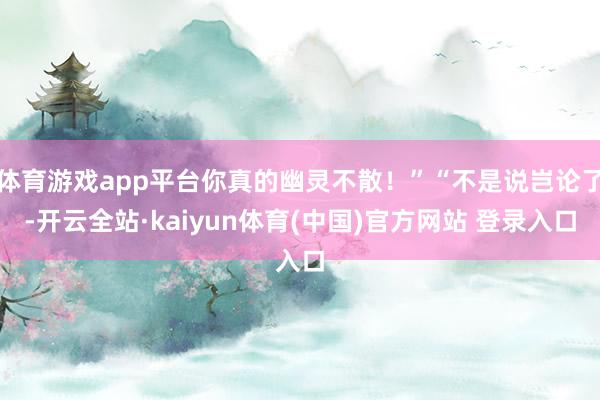 体育游戏app平台你真的幽灵不散！”“不是说岂论了-开云全站·kaiyun体育(中国)官方网站 登录入口