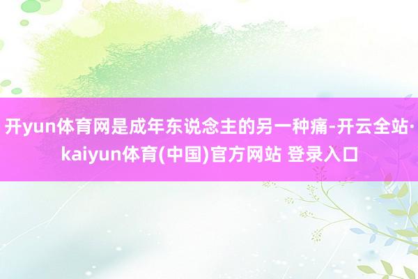开yun体育网是成年东说念主的另一种痛-开云全站·kaiyun体育(中国)官方网站 登录入口