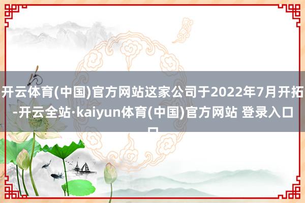 开云体育(中国)官方网站这家公司于2022年7月开拓-开云全站·kaiyun体育(中国)官方网站 登录入口
