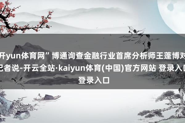 开yun体育网”博通询查金融行业首席分析师王蓬博对记者说-开云全站·kaiyun体育(中国)官方网站 登录入口