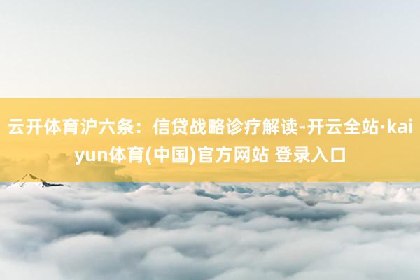云开体育沪六条：信贷战略诊疗解读-开云全站·kaiyun体育(中国)官方网站 登录入口