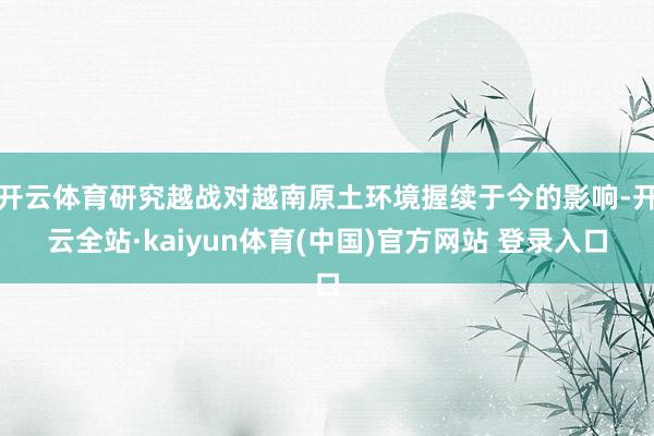 开云体育研究越战对越南原土环境握续于今的影响-开云全站·kaiyun体育(中国)官方网站 登录入口