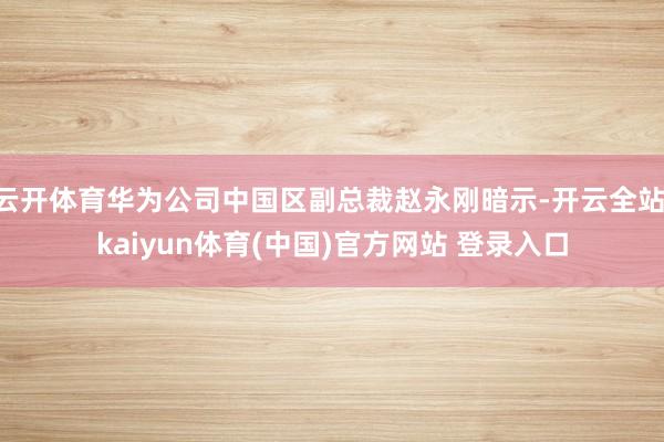 云开体育华为公司中国区副总裁赵永刚暗示-开云全站·kaiyun体育(中国)官方网站 登录入口