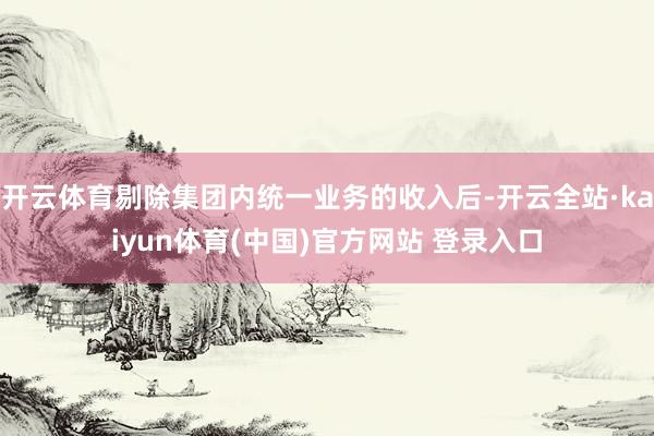 开云体育剔除集团内统一业务的收入后-开云全站·kaiyun体育(中国)官方网站 登录入口