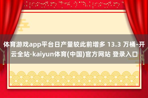 体育游戏app平台日产量较此前增多 13.3 万桶-开云全站·kaiyun体育(中国)官方网站 登录入口