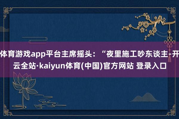 体育游戏app平台主席摇头：“夜里施工吵东谈主-开云全站·kaiyun体育(中国)官方网站 登录入口