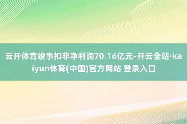 云开体育竣事扣非净利润70.16亿元-开云全站·kaiyun体育(中国)官方网站 登录入口