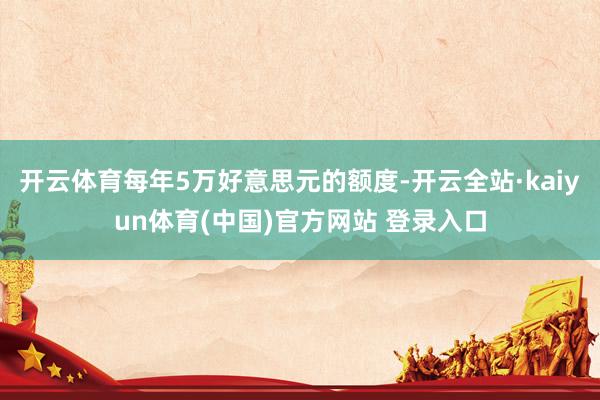 开云体育每年5万好意思元的额度-开云全站·kaiyun体育(中国)官方网站 登录入口