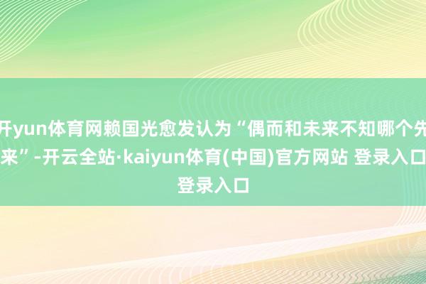 开yun体育网赖国光愈发认为“偶而和未来不知哪个先来”-开云全站·kaiyun体育(中国)官方网站 登录入口
