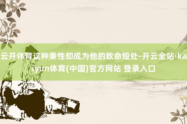 云开体育这种秉性却成为他的致命短处-开云全站·kaiyun体育(中国)官方网站 登录入口