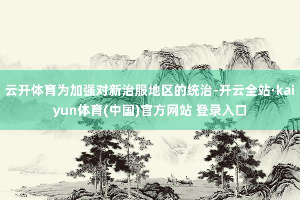 云开体育为加强对新治服地区的统治-开云全站·kaiyun体育(中国)官方网站 登录入口
