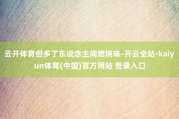 云开体育但多了东说念主间燃烧味-开云全站·kaiyun体育(中国)官方网站 登录入口