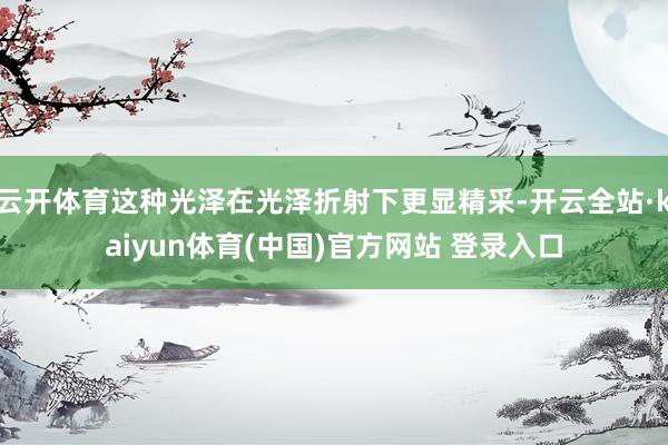 云开体育这种光泽在光泽折射下更显精采-开云全站·kaiyun体育(中国)官方网站 登录入口