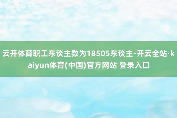 云开体育职工东谈主数为18505东谈主-开云全站·kaiyun体育(中国)官方网站 登录入口
