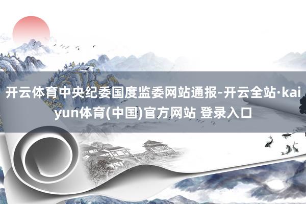 开云体育中央纪委国度监委网站通报-开云全站·kaiyun体育(中国)官方网站 登录入口