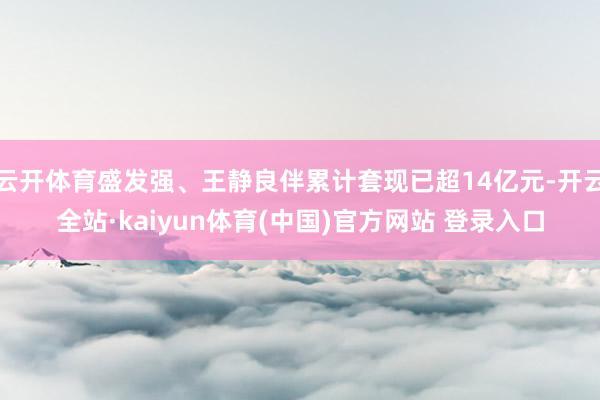 云开体育盛发强、王静良伴累计套现已超14亿元-开云全站·kaiyun体育(中国)官方网站 登录入口