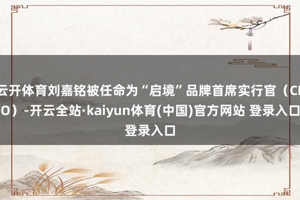 云开体育刘嘉铭被任命为“启境”品牌首席实行官（CEO）-开云全站·kaiyun体育(中国)官方网站 登录入口