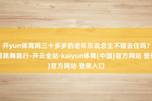 开yun体育网三十多岁的老年东说念主不错去住吗？有猛男跳舞就行-开云全站·kaiyun体育(中国)官方网站 登录入口