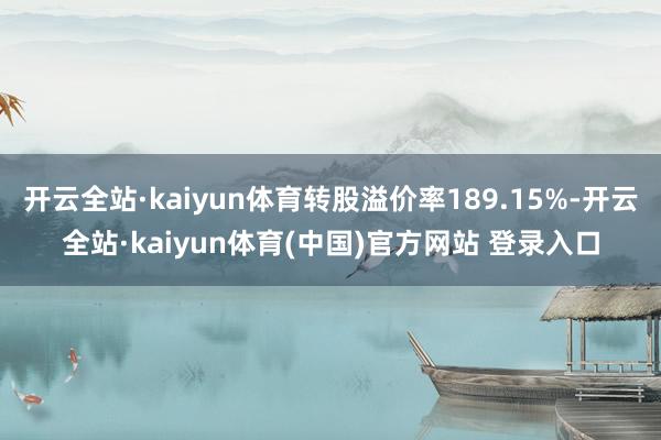 开云全站·kaiyun体育转股溢价率189.15%-开云全站·kaiyun体育(中国)官方网站 登录入口
