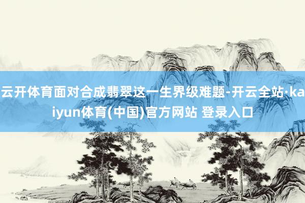 云开体育面对合成翡翠这一生界级难题-开云全站·kaiyun体育(中国)官方网站 登录入口