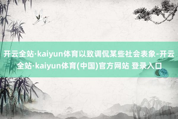 开云全站·kaiyun体育以致调侃某些社会表象-开云全站·kaiyun体育(中国)官方网站 登录入口