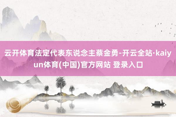 云开体育法定代表东说念主蔡金勇-开云全站·kaiyun体育(中国)官方网站 登录入口