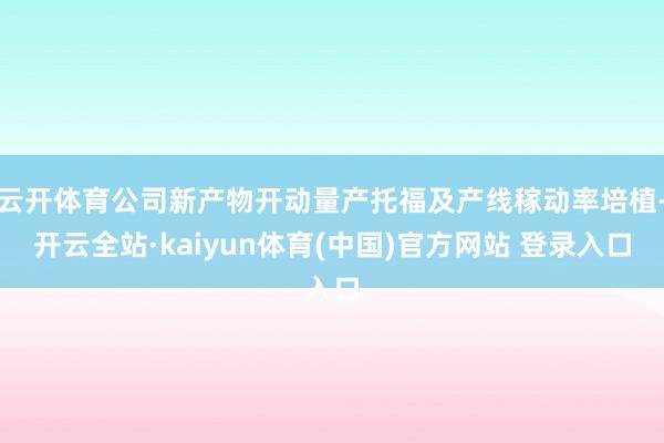 云开体育公司新产物开动量产托福及产线稼动率培植-开云全站·kaiyun体育(中国)官方网站 登录入口