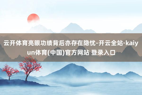 云开体育亮眼功绩背后亦存在隐忧-开云全站·kaiyun体育(中国)官方网站 登录入口