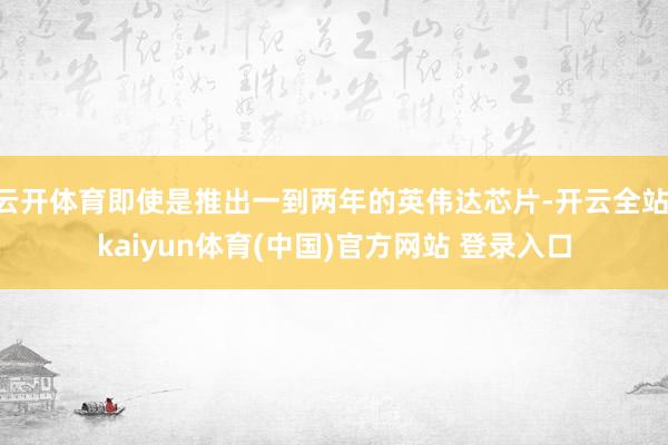云开体育即使是推出一到两年的英伟达芯片-开云全站·kaiyun体育(中国)官方网站 登录入口