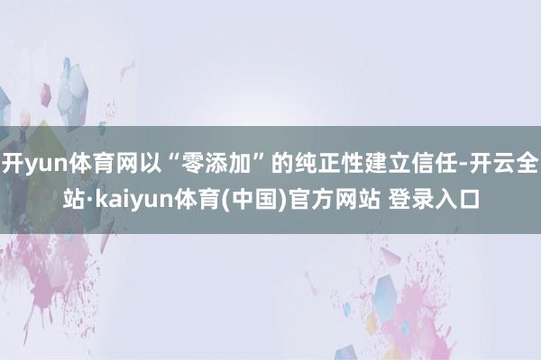 开yun体育网以“零添加”的纯正性建立信任-开云全站·kaiyun体育(中国)官方网站 登录入口