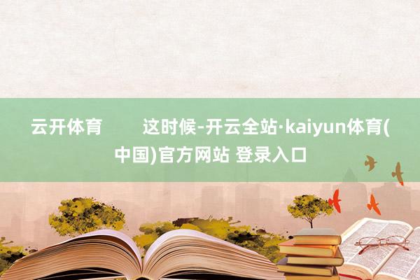 云开体育        这时候-开云全站·kaiyun体育(中国)官方网站 登录入口