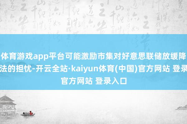 体育游戏app平台可能激励市集对好意思联储放缓降息方法的担忧-开云全站·kaiyun体育(中国)官方网站 登录入口