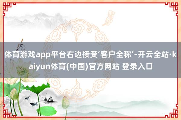 体育游戏app平台右边接受‘客户全称’-开云全站·kaiyun体育(中国)官方网站 登录入口