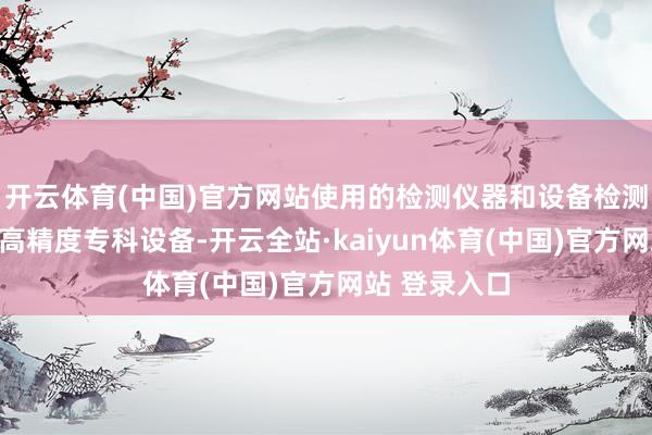 开云体育(中国)官方网站使用的检测仪器和设备检测过程需依托高精度专科设备-开云全站·kaiyun体育(中国)官方网站 登录入口