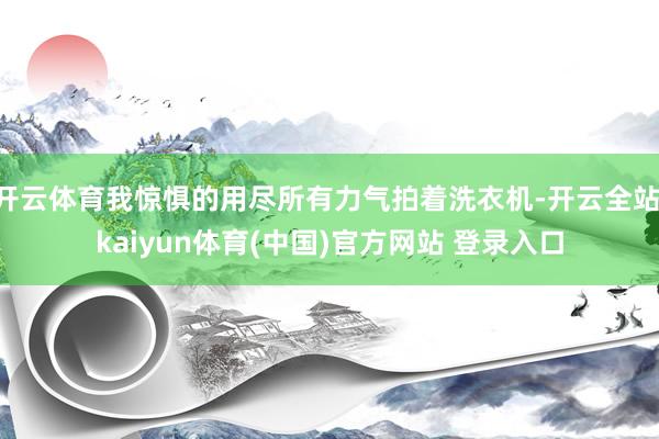 开云体育我惊惧的用尽所有力气拍着洗衣机-开云全站·kaiyun体育(中国)官方网站 登录入口
