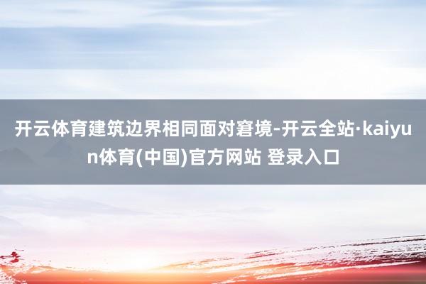 开云体育建筑边界相同面对窘境-开云全站·kaiyun体育(中国)官方网站 登录入口