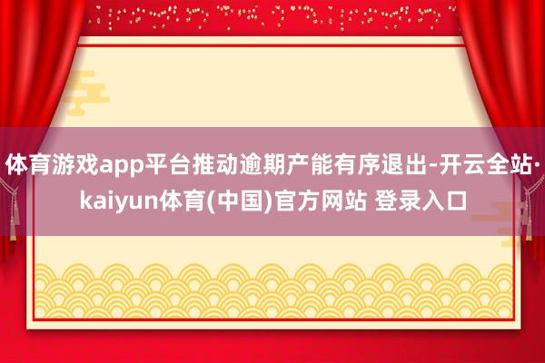 体育游戏app平台推动逾期产能有序退出-开云全站·kaiyun体育(中国)官方网站 登录入口