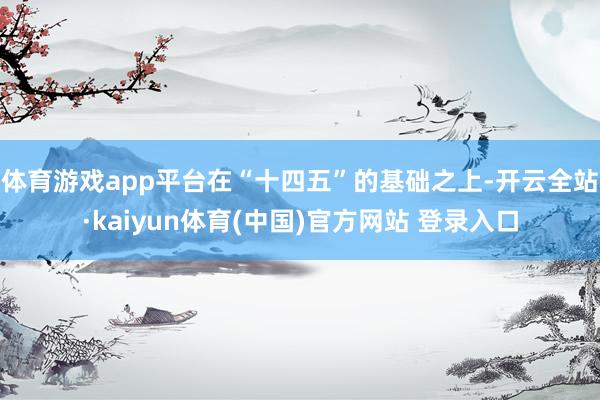 体育游戏app平台在“十四五”的基础之上-开云全站·kaiyun体育(中国)官方网站 登录入口