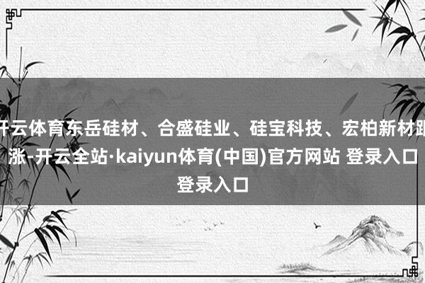 开云体育东岳硅材、合盛硅业、硅宝科技、宏柏新材跟涨-开云全站·kaiyun体育(中国)官方网站 登录入口