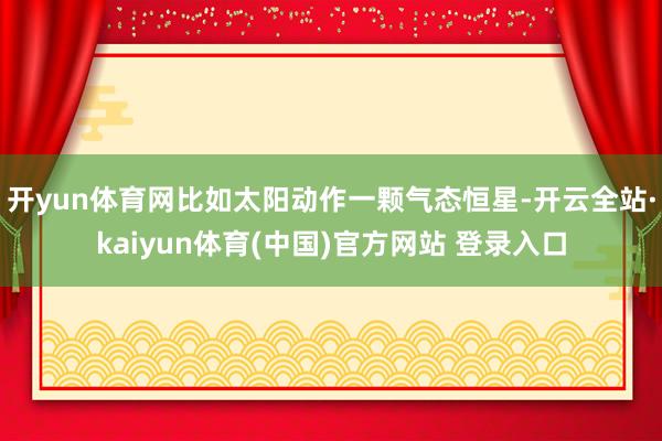 开yun体育网比如太阳动作一颗气态恒星-开云全站·kaiyun体育(中国)官方网站 登录入口