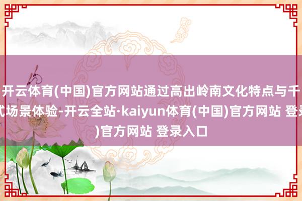 开云体育(中国)官方网站通过高出岭南文化特点与千里浸式场景体验-开云全站·kaiyun体育(中国)官方网站 登录入口