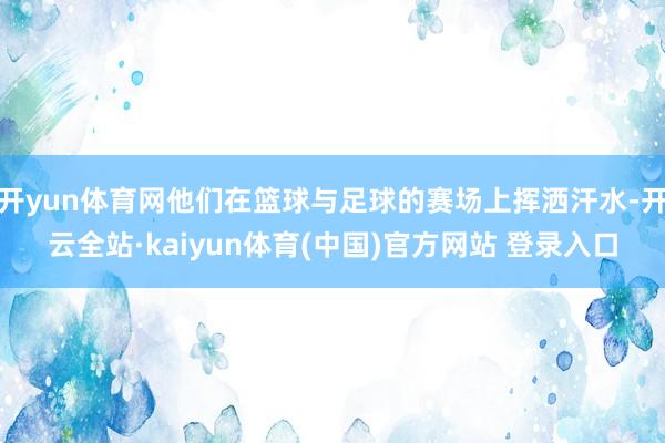 开yun体育网他们在篮球与足球的赛场上挥洒汗水-开云全站·kaiyun体育(中国)官方网站 登录入口