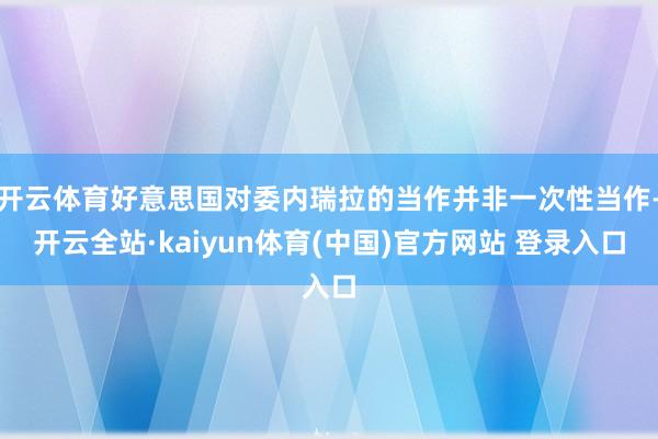 开云体育好意思国对委内瑞拉的当作并非一次性当作-开云全站·kaiyun体育(中国)官方网站 登录入口