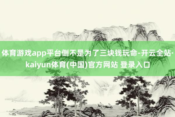 体育游戏app平台倒不是为了三块钱玩命-开云全站·kaiyun体育(中国)官方网站 登录入口