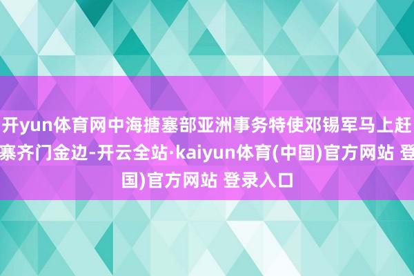 开yun体育网中海搪塞部亚洲事务特使邓锡军马上赶到柬埔寨齐门金边-开云全站·kaiyun体育(中国)官方网站 登录入口